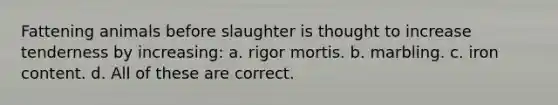 Fattening animals before slaughter is thought to increase tenderness by increasing: a. rigor mortis. b. marbling. c. iron content. d. All of these are correct.