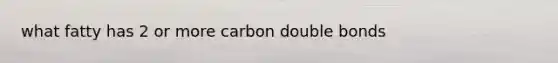 what fatty has 2 or more carbon double bonds