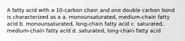 A fatty acid with a 10-carbon chain and one double carbon bond is characterized as a a. monounsaturated, medium-chain fatty acid b. monounsaturated, long-chain fatty acid c. saturated, medium-chain fatty acid d. saturated, long-chain fatty acid