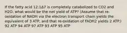 If the fatty acid 12:1Δ7 is completely catabolized to CO2 and H2O, what would be the net yield of ATP? (Assume that re-oxidation of NADH via the electron transport chain yields the equivalent of 3 ATP, and that re-oxidation of FADH2 yields 2 ATP.) 92 ATP 94 ATP 97 ATP 93 ATP 95 ATP