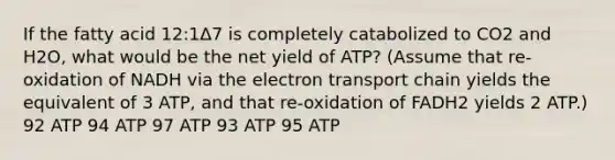 If the fatty acid 12:1Δ7 is completely catabolized to CO2 and H2O, what would be the net yield of ATP? (Assume that re-oxidation of NADH via the electron transport chain yields the equivalent of 3 ATP, and that re-oxidation of FADH2 yields 2 ATP.) 92 ATP 94 ATP 97 ATP 93 ATP 95 ATP