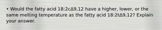 • Would the fatty acid 18:2cΔ9,12 have a higher, lower, or the same melting temperature as the fatty acid 18:2tΔ9,12? Explain your answer.