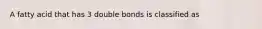 A fatty acid that has 3 double bonds is classified as