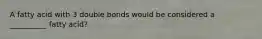 A fatty acid with 3 double bonds would be considered a __________ fatty acid?