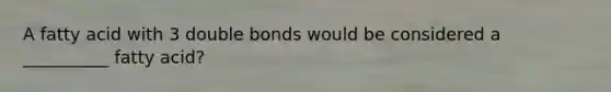 A fatty acid with 3 double bonds would be considered a __________ fatty acid?