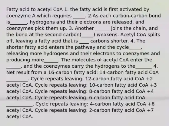 Fatty acid to acetyl CoA 1. the fatty acid is first activated by coenzyme A which requires _____. 2.As each carbon-carbon bond is_______, hydrogens and their electrons are released, and coenzymes pick them up. 3. Another ______ joins the chain, and the bond at the second carbon(_____) weakens. Acetyl CoA splits off, leaving a fatty acid that is ____ carbons shorter. 4. The shorter fatty acid enters the pathway and the cycle_____, releasing more hydrogens and their electrons to coenzymes and producing more______. The molecules of acetyl CoA enter the ______, and the coenzymes carry the hydrogens to the_______ 4. Net result from a 16-carbon fatty acid: 14-carbon fatty acid CoA _________. Cycle repeats leaving: 12-carbon fatty acid CoA +2 acetyl CoA. Cycle repeats leaving: 10-carbon fatty acid CoA +3 acetyl CoA. Cycle repeats leaving: 8-carbon fatty acid CoA +4 acetyl CoA. Cycle repeats leaving: 6-carbon fatty acid CoA ___________. Cycle repeats leaving: 4-carbon fatty acid CoA +6 acetyl CoA. Cycle repeats leaving: 2-carbon fatty acid CoA +7 acetyl CoA.