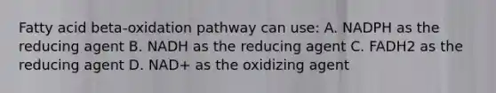 Fatty acid beta-oxidation pathway can use: A. NADPH as the reducing agent B. NADH as the reducing agent C. FADH2 as the reducing agent D. NAD+ as the oxidizing agent