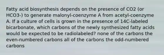 Fatty acid biosynthesis depends on the presence of CO2 (or HCO3-) to generate malonyl-coenzyme A from acetyl-coenzyme A. If a culture of cells is grown in the presence of 14C-labeled bicarbonate, which carbons of the newly synthesized fatty acids would be expected to be radiolabeled? none of the carbons the even-numbered carbons all of the carbons the odd-numbered carbons