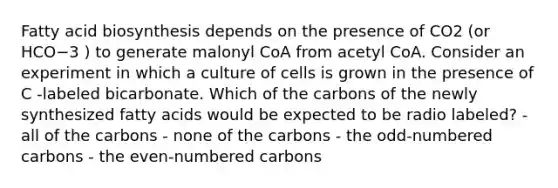 Fatty acid biosynthesis depends on the presence of CO2 (or HCO−3 ) to generate malonyl CoA from acetyl CoA. Consider an experiment in which a culture of cells is grown in the presence of C ‑labeled bicarbonate. Which of the carbons of the newly synthesized fatty acids would be expected to be radio labeled? - all of the carbons - none of the carbons - the odd-numbered carbons - the even-numbered carbons