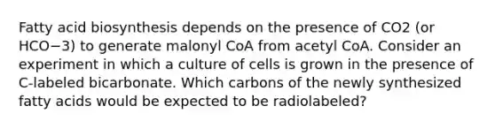 Fatty acid biosynthesis depends on the presence of CO2 (or HCO−3) to generate malonyl CoA from acetyl CoA. Consider an experiment in which a culture of cells is grown in the presence of C‑labeled bicarbonate. Which carbons of the newly synthesized fatty acids would be expected to be radiolabeled?