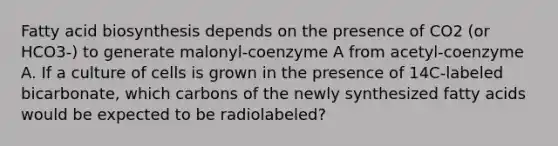 Fatty acid biosynthesis depends on the presence of CO2 (or HCO3-) to generate malonyl-coenzyme A from acetyl-coenzyme A. If a culture of cells is grown in the presence of 14C-labeled bicarbonate, which carbons of the newly synthesized fatty acids would be expected to be radiolabeled?