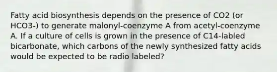 Fatty acid biosynthesis depends on the presence of CO2 (or HCO3-) to generate malonyl-coenzyme A from acetyl-coenzyme A. If a culture of cells is grown in the presence of C14-labled bicarbonate, which carbons of the newly synthesized fatty acids would be expected to be radio labeled?