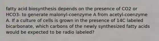 fatty acid biosynthesis depends on the presence of CO2 or HCO3- to generate malonyl-coenzyme A from acetyl-coenzyme A. If a culture of cells is grown in the presence of 14C labeled bicarbonate, which carbons of the newly synthesized fatty acids would be expected to be radio labeled?