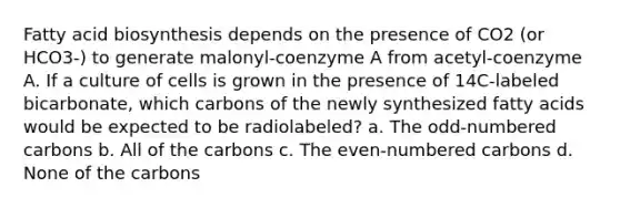 <a href='https://www.questionai.com/knowledge/kKyuSsPUxl-fatty-acid-biosynthesis' class='anchor-knowledge'>fatty acid biosynthesis</a> depends on the presence of CO2 (or HCO3-) to generate malonyl-coenzyme A from acetyl-coenzyme A. If a culture of cells is grown in the presence of 14C-labeled bicarbonate, which carbons of the newly synthesized fatty acids would be expected to be radiolabeled? a. The odd-numbered carbons b. All of the carbons c. The even-numbered carbons d. None of the carbons