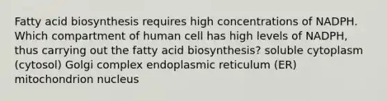 Fatty acid biosynthesis requires high concentrations of NADPH. Which compartment of human cell has high levels of NADPH, thus carrying out the fatty acid biosynthesis? soluble cytoplasm (cytosol) Golgi complex endoplasmic reticulum (ER) mitochondrion nucleus