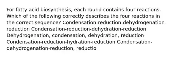 For fatty acid biosynthesis, each round contains four reactions. Which of the following correctly describes the four reactions in the correct sequence? Condensation-reduction-dehydrogenation-reduction Condensation-reduction-dehydration-reduction Dehydrogenation, condensation, dehydration, reduction Condensation-reduction-hydration-reduction Condensation-dehydrogenation-reduction, reductio