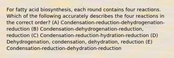 For fatty acid biosynthesis, each round contains four reactions. Which of the following accurately describes the four reactions in the correct order? (A) Condensation-reduction-dehydrogenation-reduction (B) Condensation-dehydrogenation-reduction, reduction (C) Condensation-reduction-hydration-reduction (D) Dehydrogenation, condensation, dehydration, reduction (E) Condensation-reduction-dehydration-reduction