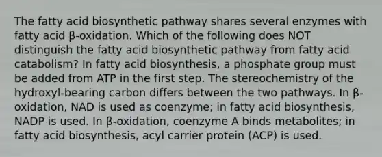 The fatty acid biosynthetic pathway shares several enzymes with fatty acid β-oxidation. Which of the following does NOT distinguish the fatty acid biosynthetic pathway from fatty acid catabolism? In <a href='https://www.questionai.com/knowledge/kKyuSsPUxl-fatty-acid-biosynthesis' class='anchor-knowledge'>fatty acid biosynthesis</a>, a phosphate group must be added from ATP in the first step. The stereochemistry of the hydroxyl-bearing carbon differs between the two pathways. In β-oxidation, NAD is used as coenzyme; in fatty acid biosynthesis, NADP is used. In β-oxidation, coenzyme A binds metabolites; in fatty acid biosynthesis, acyl carrier protein (ACP) is used.