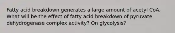 Fatty acid breakdown generates a large amount of acetyl CoA. What will be the effect of fatty acid breakdown of pyruvate dehydrogenase complex activity? On glycolysis?