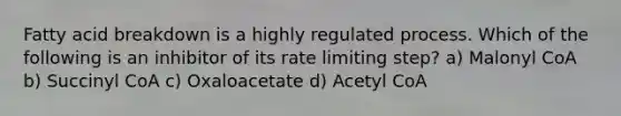 Fatty acid breakdown is a highly regulated process. Which of the following is an inhibitor of its rate limiting step? a) Malonyl CoA b) Succinyl CoA c) Oxaloacetate d) Acetyl CoA