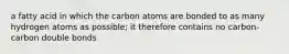 a fatty acid in which the carbon atoms are bonded to as many hydrogen atoms as possible; it therefore contains no carbon-carbon double bonds