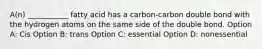 A(n) ___________ fatty acid has a carbon-carbon double bond with the hydrogen atoms on the same side of the double bond. Option A: Cis Option B: trans Option C: essential Option D: nonessential