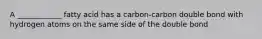 A ____________ fatty acid has a carbon-carbon double bond with hydrogen atoms on the same side of the double bond