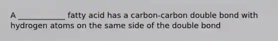 A ____________ fatty acid has a carbon-carbon double bond with hydrogen atoms on the same side of the double bond