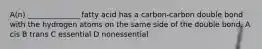 A(n) ______________ fatty acid has a carbon-carbon double bond with the hydrogen atoms on the same side of the double bond. A cis B trans C essential D nonessential