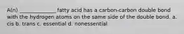 A(n) ______________ fatty acid has a carbon-carbon double bond with the hydrogen atoms on the same side of the double bond. a. cis b. trans c. essential d. nonessential