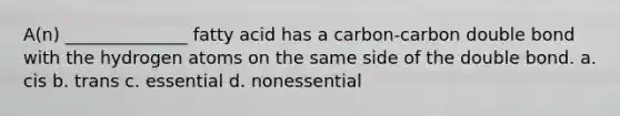 A(n) ______________ fatty acid has a carbon-carbon double bond with the hydrogen atoms on the same side of the double bond. a. cis b. trans c. essential d. nonessential