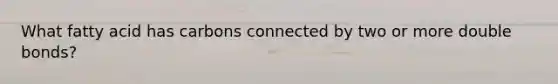 What fatty acid has carbons connected by two or more double bonds?