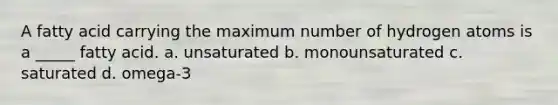 A fatty acid carrying the maximum number of hydrogen atoms is a _____ fatty acid. a. unsaturated b. monounsaturated c. saturated d. omega-3