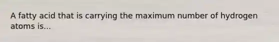 A fatty acid that is carrying the maximum number of hydrogen atoms is...