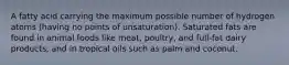 A fatty acid carrying the maximum possible number of hydrogen atoms (having no points of unsaturation). Saturated fats are found in animal foods like meat, poultry, and full-fat dairy products, and in tropical oils such as palm and coconut.