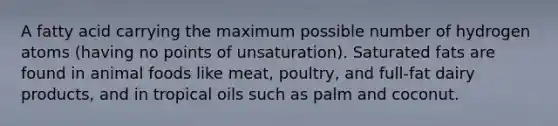 A fatty acid carrying the maximum possible number of hydrogen atoms (having no points of unsaturation). Saturated fats are found in animal foods like meat, poultry, and full-fat dairy products, and in tropical oils such as palm and coconut.