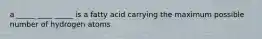 a _____ ____ _____ is a fatty acid carrying the maximum possible number of hydrogen atoms