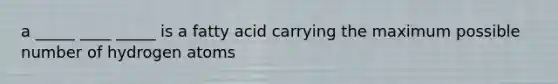 a _____ ____ _____ is a fatty acid carrying the maximum possible number of hydrogen atoms