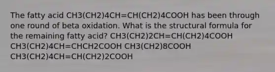 The fatty acid CH3(CH2)4CH=CH(CH2)4COOH has been through one round of beta oxidation. What is the structural formula for the remaining fatty acid? CH3(CH2)2CH=CH(CH2)4COOH CH3(CH2)4CH=CHCH2COOH CH3(CH2)8COOH CH3(CH2)4CH=CH(CH2)2COOH