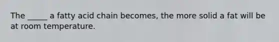 The _____ a fatty acid chain becomes, the more solid a fat will be at room temperature.