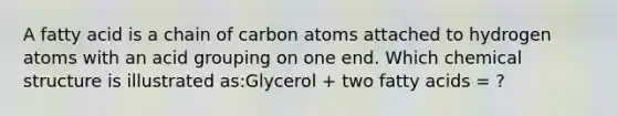 A fatty acid is a chain of carbon atoms attached to hydrogen atoms with an acid grouping on one end. Which chemical structure is illustrated as:Glycerol + two fatty acids = ?