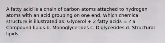 A fatty acid is a chain of carbon atoms attached to hydrogen atoms with an acid grouping on one end. Which chemical structure is illustrated as: Glycerol + 2 fatty acids = ? a. Compound lipids b. Monoglycerides c. Diglycerides d. Structural lipids