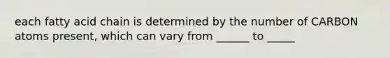 each fatty acid chain is determined by the number of CARBON atoms present, which can vary from ______ to _____