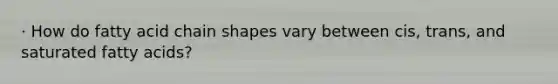 · How do fatty acid chain shapes vary between cis, trans, and saturated fatty acids?