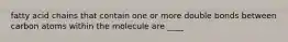fatty acid chains that contain one or more double bonds between carbon atoms within the molecule are ____