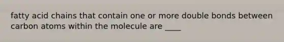 fatty acid chains that contain one or more double bonds between carbon atoms within the molecule are ____