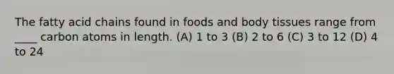 The fatty acid chains found in foods and body tissues range from ____ carbon atoms in length. (A) 1 to 3 (B) 2 to 6 (C) 3 to 12 (D) 4 to 24