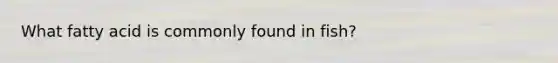 What fatty acid is commonly found in fish?