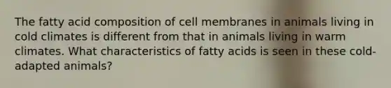 The fatty acid composition of cell membranes in animals living in cold climates is different from that in animals living in warm climates. What characteristics of fatty acids is seen in these cold-adapted animals?