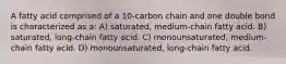 A fatty acid comprised of a 10-carbon chain and one double bond is characterized as a: A) saturated, medium-chain fatty acid. B) saturated, long-chain fatty acid. C) monounsaturated, medium-chain fatty acid. D) monounsaturated, long-chain fatty acid.